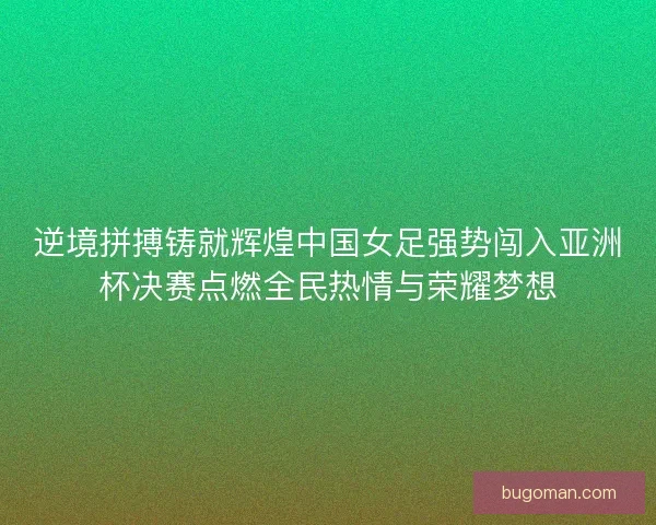 逆境拼搏铸就辉煌中国女足强势闯入亚洲杯决赛点燃全民热情与荣耀梦想