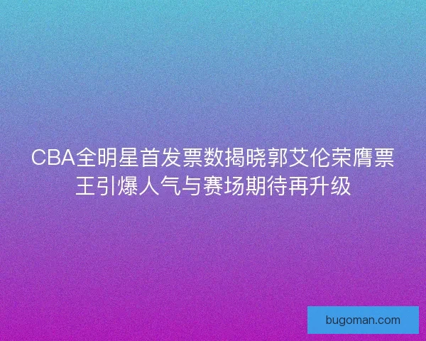 CBA全明星首发票数揭晓郭艾伦荣膺票王引爆人气与赛场期待再升级