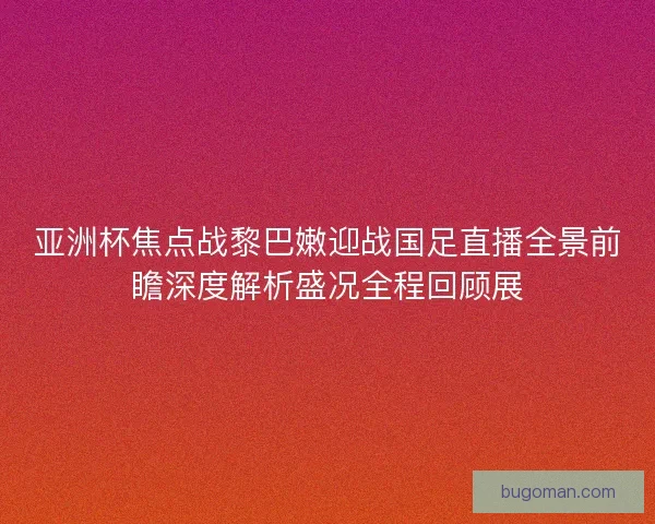 亚洲杯焦点战黎巴嫩迎战国足直播全景前瞻深度解析盛况全程回顾展