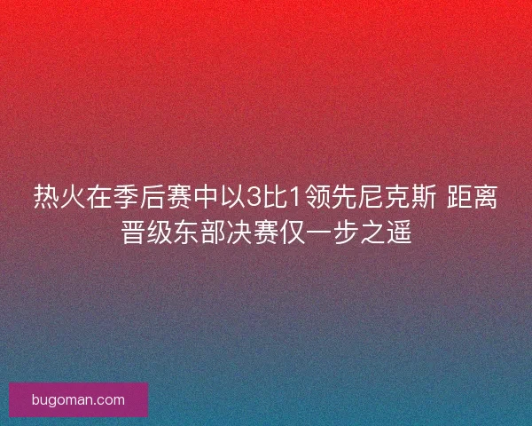热火在季后赛中以3比1领先尼克斯 距离晋级东部决赛仅一步之遥