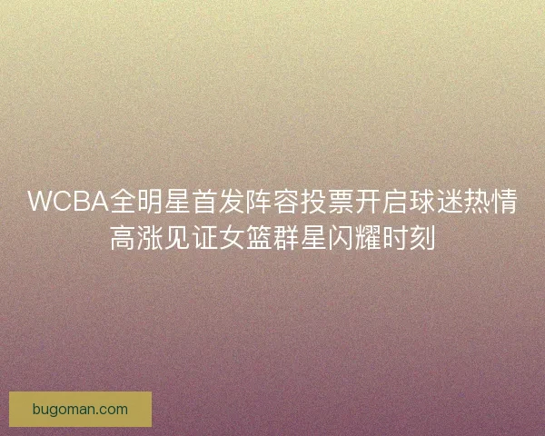 WCBA全明星首发阵容投票开启球迷热情高涨见证女篮群星闪耀时刻