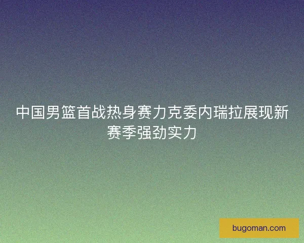 中国男篮首战热身赛力克委内瑞拉展现新赛季强劲实力