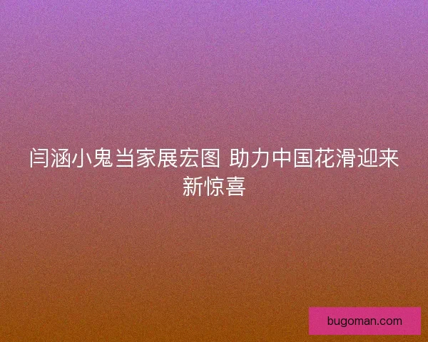闫涵小鬼当家展宏图 助力中国花滑迎来新惊喜