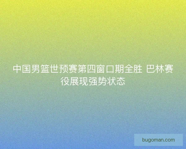 中国男篮世预赛第四窗口期全胜 巴林赛役展现强势状态
