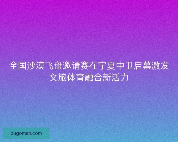 全国沙漠飞盘邀请赛在宁夏中卫启幕激发文旅体育融合新活力
