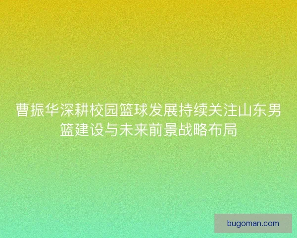 曹振华深耕校园篮球发展持续关注山东男篮建设与未来前景战略布局