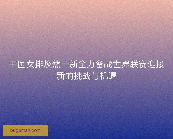 中国女排焕然一新全力备战世界联赛迎接新的挑战与机遇